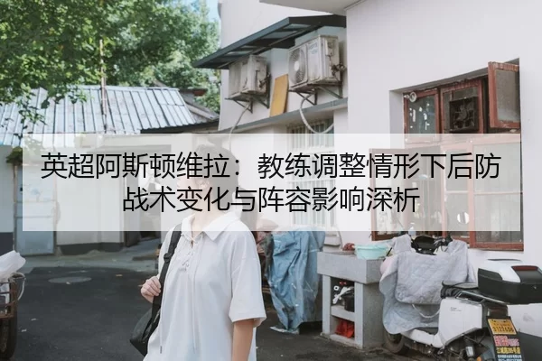 英超阿斯顿维拉：教练调整情形下后防战术变化与阵容影响深析