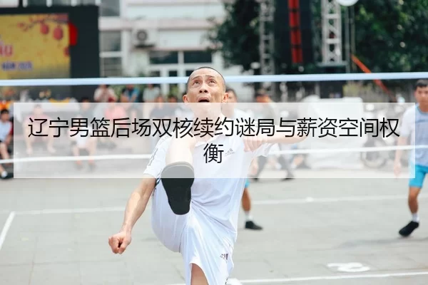 辽宁男篮后场双核续约谜局与薪资空间权衡