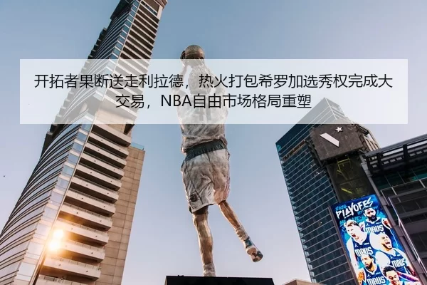 开拓者果断送走利拉德，热火打包希罗加选秀权完成大交易，NBA自由市场格局重塑
